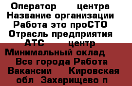 Оператор Call-центра › Название организации ­ Работа-это проСТО › Отрасль предприятия ­ АТС, call-центр › Минимальный оклад ­ 1 - Все города Работа » Вакансии   . Кировская обл.,Захарищево п.